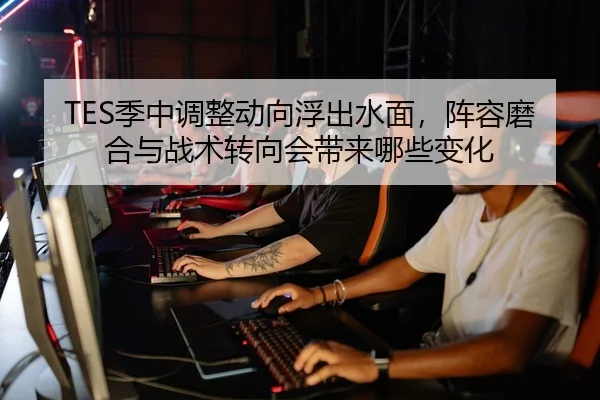 TES季中调整动向浮出水面，阵容磨合与战术转向会带来哪些变化